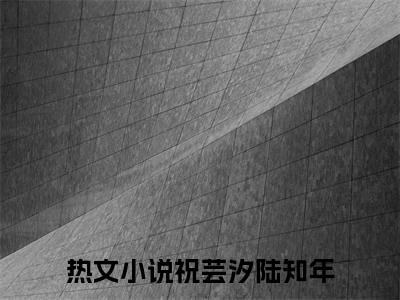 祝芸汐陆知年（陆知年祝芸汐）全文免费阅读无弹窗大结局_祝芸汐陆知年全文免费阅读（陆知年祝芸汐）最新章节列表_笔趣阁（祝芸汐陆知年）
