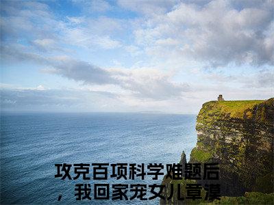 【新书】《攻克百项科学难题后，我回家宠女儿章漠尘》全文免费阅读无弹窗大结局-攻克百项科学难题后，我回家宠女儿章漠尘全文全章节免费阅读
