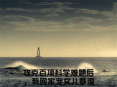 攻克百项科学难题后，我回家宠女儿章漠尘（攻克百项科学难题后，我回家宠女儿章漠尘）全文免费阅读无弹窗_攻克百项科学难题后，我回家宠女儿章漠尘最新小说_笔趣阁