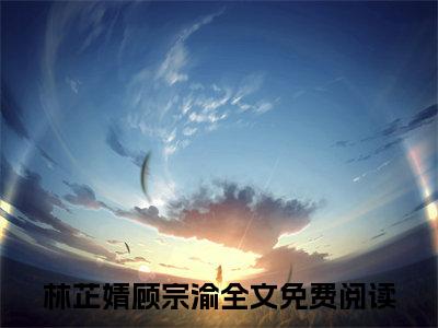 林芷婧顾宗渝全文免费阅读无弹窗大结局_林芷婧顾宗渝全文免费无弹窗最新章节列表_笔趣阁