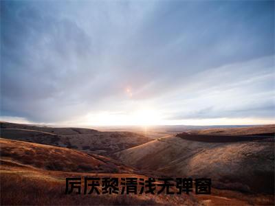厉厌黎清浅最新（厉厌黎清浅 ）全文免费阅读无弹窗大结局笔趣阁