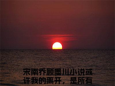 或许我的离开，是所有人都想要的免费小说-宋南乔顾墨川小说完整版阅读