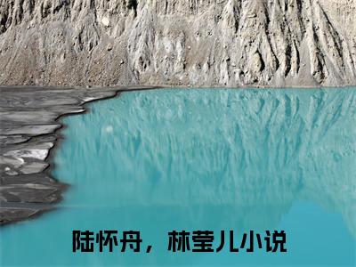 陆怀舟，林莹儿（陆怀舟，林莹儿）小说大结局全文免费阅读-抖音小说陆怀舟，林莹儿