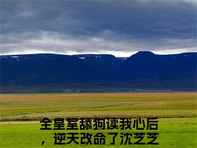 全皇室舔狗读我心后，逆天改命了沈芝芝全文免费阅读_全皇室舔狗读我心后，逆天改命了沈芝芝无弹窗最新章节