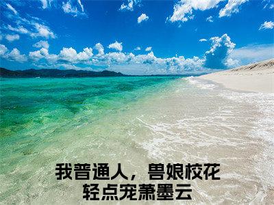 我普通人，兽娘校花轻点宠萧墨云小说全文免费阅读 （我普通人，兽娘校花轻点宠萧墨云）免费阅读全文免费阅读无弹窗大结局