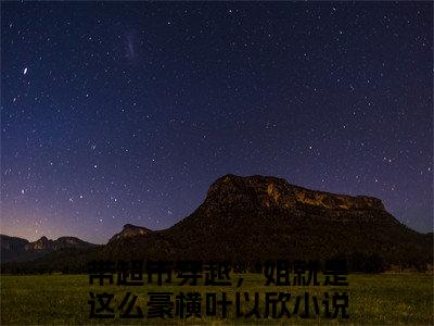 带超市穿越，姐就是这么豪横叶以欣（带超市穿越，姐就是这么豪横叶以欣）全文免费阅读无弹窗大结局_带超市穿越，姐就是这么豪横叶以欣最新章节列表_笔趣阁（带超市穿越，姐就是这么豪横叶以欣）