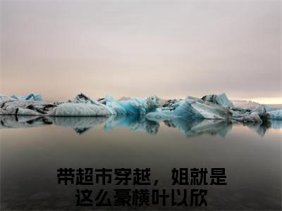 快手热推免费新书带超市穿越，姐就是这么豪横叶以欣小说全文完整版-带超市穿越，姐就是这么豪横叶以欣完整版全文在线赏析