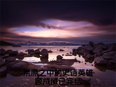 荒原之中的史诗英雄顾成威小说全文，荒原之中的史诗英雄顾成威无弹窗免费阅读