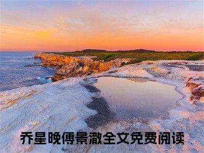 （热推新书）《乔星晚傅景澈》全文免费阅读最新章节大结局-傅总，不爱请放手无弹窗阅读