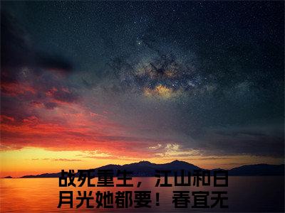 免费小说（战死重生，江山和白月光她都要！春宜）全文无弹窗阅读 战死重生，江山和白月光她都要！春宜大结局免费阅读无弹窗