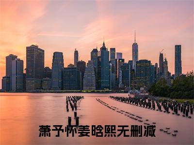 萧予怀姜晗熙（萧予怀姜晗熙）全文免费阅读无弹窗大结局_(萧予怀姜晗熙免费阅读)萧予怀姜晗熙最新章节列表_笔趣阁
