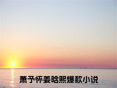 萧予怀姜晗熙（萧予怀姜晗熙全文阅读） 萧予怀姜晗熙新书热荐免费小说
