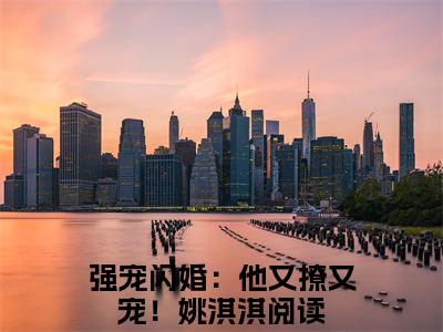 强宠闪婚：他又撩又宠！姚淇淇全文免费大结局小说-强宠闪婚：他又撩又宠！姚淇淇全文最新章节阅读