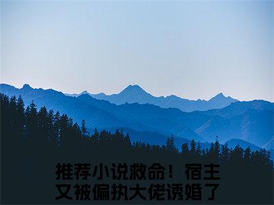 扶桑战神全文免费阅读无弹窗，救命！宿主又被偏执大佬诱婚了小说最新章节列表无删减_笔趣阁