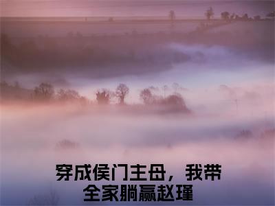 穿成侯门主母，我带全家躺赢赵瑾新书热荐免费小说全文完整版-小说精选片段阅读