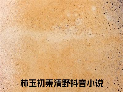 林玉初秦清野无删减（林玉初秦清野）全文免费阅读无弹窗大结局_林玉初秦清野最新章节列表（林玉初秦清野）
