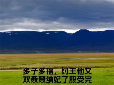 抖音热推多子多福，纣王他又双叒叕纳妃了殷受（多子多福，纣王他又双叒叕纳妃了殷受）免费小说-多子多福，纣王他又双叒叕纳妃了殷受小说完整版阅读