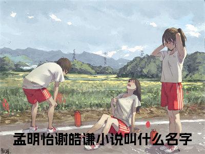 孟明怡谢皓谦（孟明怡谢皓谦）全文小说在线阅读-孟明怡谢皓谦全章节最新阅读