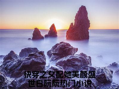 快穿之女配她美颜盛世白阮阮全文免费阅读大结局_快穿之女配她美颜盛世白阮阮已完结全集快穿之女配她美颜盛世白阮阮大结局小说