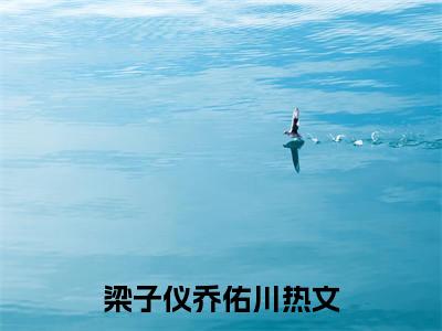 梁子仪乔佑川精彩章节免费阅读_梁子仪乔佑川抖音热推小说最新章节阅读
