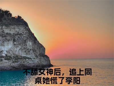 不舔女神后，追上同桌她慌了李阳小说免费阅读-热点小说榜单推荐不舔女神后，追上同桌她慌了李阳