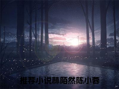 （林陌然陈小蓉）抖音林陌然陈小蓉小说阅读完结版-林陌然陈小蓉小说全文免费阅读