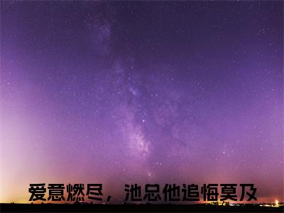 余笙池言西（爱意燃尽，池总他追悔莫及）全文免费阅读无弹窗大结局_余笙池言西（爱意燃尽，池总他追悔莫及免费小说）最新章节列表笔趣阁