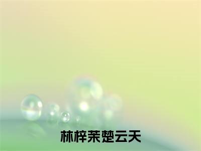 林梓茉楚云天小说（林梓茉楚云天）免费阅读全文-完整版小说（林梓茉楚云天）最新在线阅读