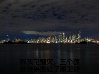 我灰飞烟灭，三个疯批徒弟哭红了眼卫舒是哪部小说的主角-（我灰飞烟灭，三个疯批徒弟哭红了眼卫舒）全文无弹窗完整版阅读