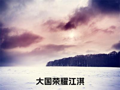 大国荣耀江淇（大国荣耀江淇）小说全文免费阅读无弹窗_（大国荣耀江淇）小说全文免费阅读_最新章节列表_笔趣阁
