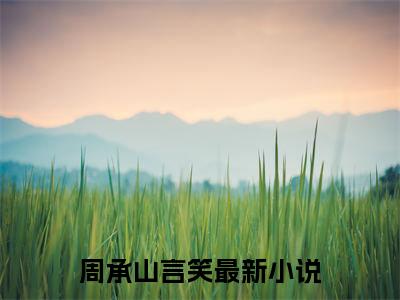 周承山言笑（周承山言笑）全文免费阅读无弹窗大结局_(周承山言笑免费阅读)周承山言笑最新章节列表_笔趣阁