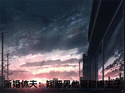 沈颜谢怀景小说全文免费阅读（新婚休夫：嫁渣男他哥甜爆生子）全文免费阅读无弹窗大结局_沈颜谢怀景最新章节列表