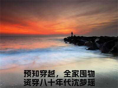 预知穿越，全家囤物资穿八十年代沈梦瑶什么小说 预知穿越，全家囤物资穿八十年代沈梦瑶全文免费阅读在线阅读