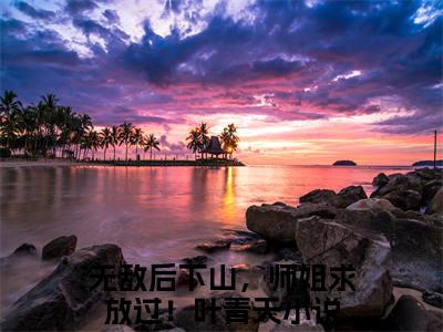 抖音小说（无敌后下山，师姐求放过！叶青天）主角是（无敌后下山，师姐求放过！叶青天）全文完整版免费阅读最新章节列表_笔趣阁