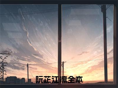 阮芷江凛小说免费阅读无弹窗大结局-阮芷江凛（阮芷江凛）小说全文阅读