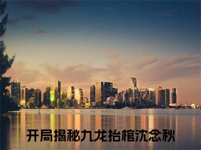开局揭秘九龙抬棺沈念秋（开局揭秘九龙抬棺沈念秋全文）全文免费阅读无弹窗大结局_（开局揭秘九龙抬棺沈念秋）开局揭秘九龙抬棺沈念秋全文小说最新章节列表笔趣阁（开局揭秘九龙抬棺沈念秋全文）