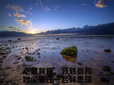 老婆背叛，我转身和她闺蜜在一起韩思瑶（老婆背叛，我转身和她闺蜜在一起韩思瑶）小说全文完整版免费阅读-老婆背叛，我转身和她闺蜜在一起韩思瑶小说最新章节免费阅读