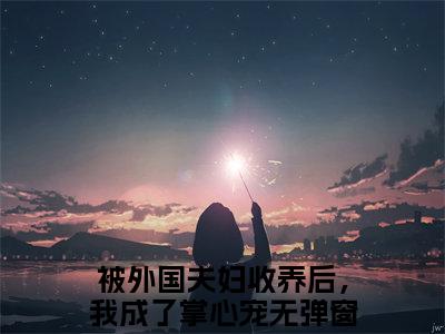 被外国夫妇收养后，我成了掌心宠小说大结局全文免费阅读-抖音小说张蔚秦媛