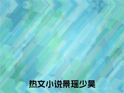 抖音新上热文景瑶少昊-抖音热推小说无弹窗阅读