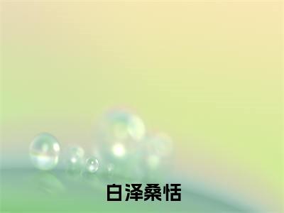 白泽桑恬(白泽桑恬)小说免费阅读无弹窗大结局_(白泽桑恬)白泽桑恬最新章节列表笔趣阁（白泽桑恬）