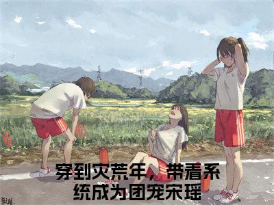 穿到灾荒年，带着系统成为团宠宋瑶小说（穿到灾荒年，带着系统成为团宠宋瑶）全文免费阅读-穿到灾荒年，带着系统成为团宠宋瑶精彩章节在线阅读