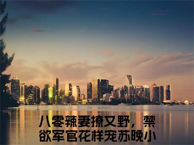 八零辣妻撩又野，禁欲军官花样宠苏晚最新免费小说全文在线阅读无弹窗大结局_（八零辣妻撩又野，禁欲军官花样宠苏晚全文在线阅读无弹窗）