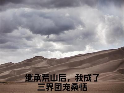 继承荒山后，我成了三界团宠桑恬(继承荒山后，我成了三界团宠桑恬）全文免费阅读无弹窗大结局_ 继承荒山后，我成了三界团宠桑恬最新章节完整版阅读