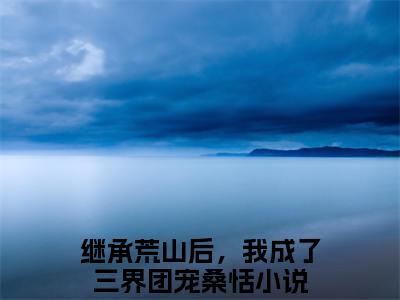 继承荒山后，我成了三界团宠桑恬热文结局在线阅读 继承荒山后，我成了三界团宠桑恬完整版小说