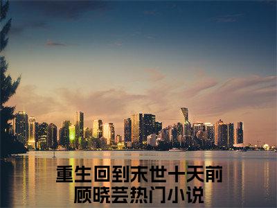 重生回到末世十天前顾晓芸（重生回到末世十天前顾晓芸）全文免费阅读无弹窗大结局_(重生回到末世十天前顾晓芸免费阅读)重生回到末世十天前顾晓芸最新章节列表_笔趣阁