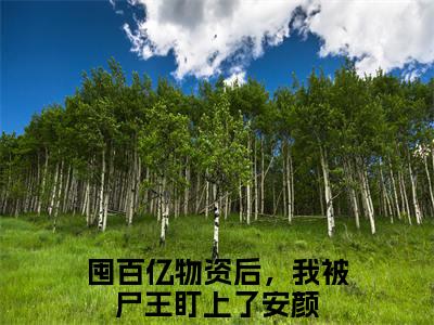 囤百亿物资后，我被尸王盯上了安颜（囤百亿物资后，我被尸王盯上了安颜）完整版小说免费阅读全文-囤百亿物资后，我被尸王盯上了安颜最新在线阅读