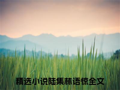 陆集林语惊全文+番外免费阅读_（陆集林语惊全文+番外免费阅读无弹窗）陆集林语惊最新章节列表笔趣阁（陆集林语惊全文+番外）