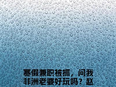 寒假兼职被抓，问我非洲老婆好玩吗？赵恒小说（寒假兼职被抓，问我非洲老婆好玩吗？赵恒）全文免费阅读无弹窗大结局_（寒假兼职被抓，问我非洲老婆好玩吗？赵恒）寒假兼职被抓，问我非洲老婆好玩吗？赵恒小说免费阅读无弹窗最新章节列表_笔趣阁（寒假兼职被抓，问我非洲老婆好玩吗？赵恒）