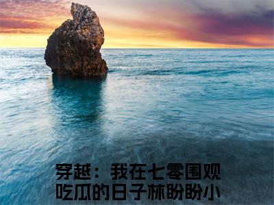 穿越：我在七零围观吃瓜的日子林盼盼抖音完结版阅读《穿越：我在七零围观吃瓜的日子林盼盼》最新章节目录好书推荐_(穿越：我在七零围观吃瓜的日子林盼盼)