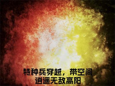 特种兵穿越，带空间逍遥无敌高阳小说全文(特种兵穿越，带空间逍遥无敌高阳)免费阅读全文无弹窗大结局_ 特种兵穿越，带空间逍遥无敌高阳免费阅读无弹窗小说_笔趣阁